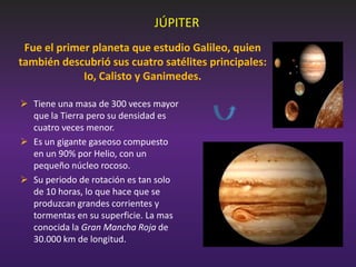 JÚPITER
Fue el primer planeta que estudio Galileo, quien
también descubrió sus cuatro satélites principales:
Io, Calisto y Ganimedes.
 Tiene una masa de 300 veces mayor
que la Tierra pero su densidad es
cuatro veces menor.
 Es un gigante gaseoso compuesto
en un 90% por Helio, con un
pequeño núcleo rocoso.
 Su periodo de rotación es tan solo
de 10 horas, lo que hace que se
produzcan grandes corrientes y
tormentas en su superficie. La mas
conocida la Gran Mancha Roja de
30.000 km de longitud.

 