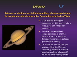 SATURNO
Saturno es, debido a sus brillantes anillos, el mas espectacular
de los planetas del sistema solar. Su satélite principal es Titán.
 Es un planeta muy ligero,
compuesto por hidrogeno, helio y
otros gases como metano y
amoniaco.
 Su masa, tan pequeña en
comparación con si enorme
tamaño, hace que tenga una
densidad menor que la del agua
(podría flotar en ella).
 Sus anillos están formados por
trozos de hielo de diferentes
tamaños, y presentan distintas
posiciones debido a la variación
del eje de rotación del planeta.

 