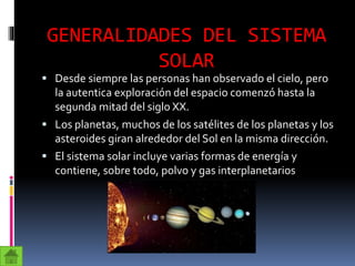GENERALIDADES DEL SISTEMA
SOLAR
 Desde siempre las personas han observado el cielo, pero
la autentica exploración del espacio comenzó hasta la
segunda mitad del siglo XX.
 Los planetas, muchos de los satélites de los planetas y los
asteroides giran alrededor del Sol en la misma dirección.
 El sistema solar incluye varias formas de energía y
contiene, sobre todo, polvo y gas interplanetarios
 
