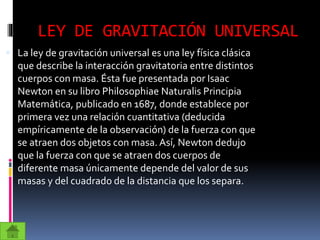 LEY DE GRAVITACIÓN UNIVERSAL
 La ley de gravitación universal es una ley física clásica
que describe la interacción gravitatoria entre distintos
cuerpos con masa. Ésta fue presentada por Isaac
Newton en su libro Philosophiae Naturalis Principia
Matemática, publicado en 1687, donde establece por
primera vez una relación cuantitativa (deducida
empíricamente de la observación) de la fuerza con que
se atraen dos objetos con masa. Así, Newton dedujo
que la fuerza con que se atraen dos cuerpos de
diferente masa únicamente depende del valor de sus
masas y del cuadrado de la distancia que los separa.
 