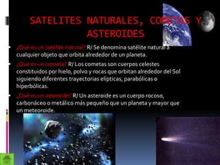SATELITES NATURALES, COMETAS Y
ASTEROIDES
 ¿Qué es un satélite natural? R/ Se denomina satélite natural a
cualquier objeto que orbita alrededor de un planeta.
 ¿Qué es un cometa? R/ Los cometas son cuerpos celestes
constituidos por hielo, polvo y rocas que orbitan alrededor del Sol
siguiendo diferentes trayectorias elípticas, parabólicas o
hiperbólicas.
 ¿Qué es un asteroide? R/ Un asteroide es un cuerpo rocoso,
carbonáceo o metálico más pequeño que un planeta y mayor que
un meteoroide.
 