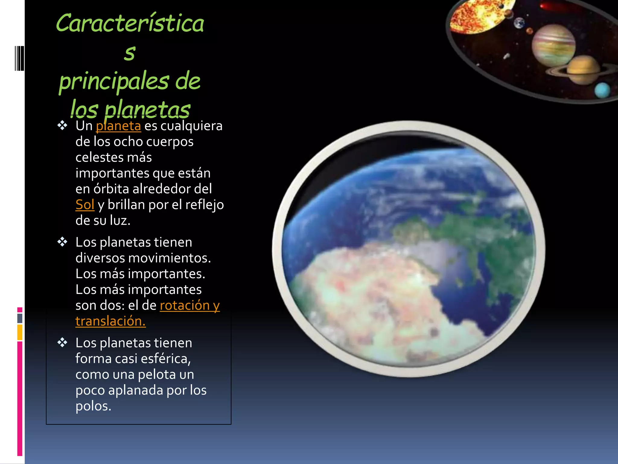 Característica
s
principales de
los planetas
 Un planeta es cualquiera
de los ocho cuerpos
celestes más
importantes que están
en órbita alrededor del
Sol y brillan por el reflejo
de su luz.
 Los planetas tienen
diversos movimientos.
Los más importantes.
Los más importantes
son dos: el de rotación y
translación.
 Los planetas tienen
forma casi esférica,
como una pelota un
poco aplanada por los
polos.
 