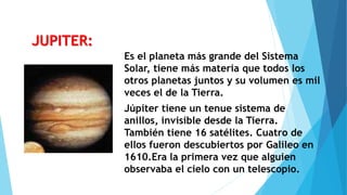 Es el planeta más grande del Sistema
Solar, tiene más materia que todos los
otros planetas juntos y su volumen es mil
veces el de la Tierra.
Júpiter tiene un tenue sistema de
anillos, invisible desde la Tierra.
También tiene 16 satélites. Cuatro de
ellos fueron descubiertos por Galileo en
1610.Era la primera vez que alguien
observaba el cielo con un telescopio.
JUPITER:
 