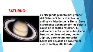 es elsegundo planeta más grande
del Sistema Solar y el único con
anillos visiblesdesde la Tierra. Seve
claramente achatado por los polos a
causa de la rápida rotación. El
coloramarillento de las nubes tiene
bandas de otros colores, como
Júpiter, pero notan marcadas.
Cerca del ecuador de Saturno el
viento sopla a 500 Km./h
SATURNO:
 