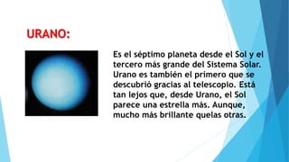 Es el séptimo planeta desde el Sol y el
tercero más grande del Sistema Solar.
Urano es también el primero que se
descubrió gracias al telescopio. Está
tan lejos que, desde Urano, el Sol
parece una estrella más. Aunque,
mucho más brillante quelas otras.
URANO:
 