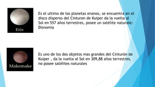 Es el ultimo de los planetas enanos, se encuentra en el
disco disperso del Cinturon de Kuiper da la vuelta al
Sol en 557 años terrestres, posee un satélite naturale:
Disnomia
Es uno de los dos objetos mas grandes del Cinturón de
Kuiper , da la vuelta al Sol en 309,88 años terrestres,
no posee satélites naturales
 