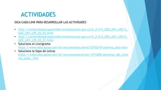 SIGA CADA LINK PARA DESARROLLAR LAS ACTIVIDADES
• http://contenidosparaaprender.mineducacion.gov.co/G_2/S/S_G02_U01_L05/S_
G02_U01_L05_03_02.html
• http://contenidosparaaprender.mineducacion.gov.co/G_2/S/S_G02_U01_L05/S_
G02_U01_L05_03_01.html
• Soluciona el crucigrama
https://www.educaplay.com/es/recursoseducativos/2372219/sistema_solar.htm
• Soluciona la Sopa de Letras
https://www.educaplay.com/es/recursoseducativos/1311606/planetas_del_siste
ma_solar_.htm
ACTIVIDADES
 