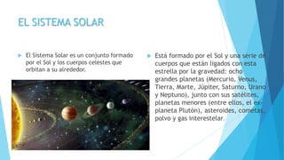 EL SISTEMA SOLAR
 El Sistema Solar es un conjunto formado
por el Sol y los cuerpos celestes que
orbitan a su alrededor.
 Está formado por el Sol y una serie de
cuerpos que están ligados con esta
estrella por la gravedad: ocho
grandes planetas (Mercurio, Venus,
Tierra, Marte, Júpiter, Saturno, Urano
y Neptuno), junto con sus satélites,
planetas menores (entre ellos, el ex-
planeta Plutón), asteroides, cometas,
polvo y gas interestelar.
 