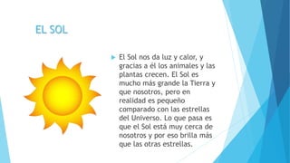 EL SOL
 El Sol nos da luz y calor, y
gracias a él los animales y las
plantas crecen. El Sol es
mucho más grande la Tierra y
que nosotros, pero en
realidad es pequeño
comparado con las estrellas
del Universo. Lo que pasa es
que el Sol está muy cerca de
nosotros y por eso brilla más
que las otras estrellas.
 