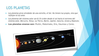 LOS PLANETAS
 Los planetas giran alrededor de una estrella, el Sol. No tienen luz propia, sino que
reflejan la luz solar.
 Los planetas del sistema solar son 8: En orden desde el sol hacia el extremo del
sistema solar. Mercurio, Venus. La Tierra, Marte, Júpiter, Saturno, Urano y Neptuno.
 Los planetas enanos son: Plutón, Makemake, Eris, Haumea y Ceres.
 