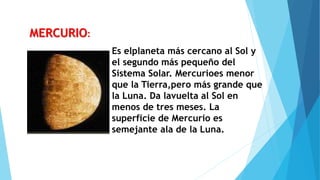 Es elplaneta más cercano al Sol y
el segundo más pequeño del
Sistema Solar. Mercurioes menor
que la Tierra,pero más grande que
la Luna. Da lavuelta al Sol en
menos de tres meses. La
superficie de Mercurio es
semejante ala de la Luna.
MERCURIO:
 