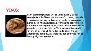 Es el segundo planeta del Sistema Solar y el más
semejante a La Tierra por su tamaño, masa, densidad
y volumen. Los dos se formaron en la misma época, a
partir de la misma nebulosa. Venus gira sobre su eje
muy lentamente y en sentido contrario al delos otros
planetas.. La superficie de Venus es relativamente
joven, entre 300 y500 millones de años. Tiene
amplísimas llanuras, atravesadas por enormes ríosde
lava, y algunas montañas.
VENUS:
 