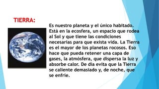 Es nuestro planeta y el único habitado.
Está en la ecosfera, un espacio que rodea
al Sol y que tiene las condiciones
necesarias para que exista vida. La Tierra
es el mayor de los planetas rocosos. Eso
hace que pueda retener una capa de
gases, la atmósfera, que dispersa la luz y
absorbe calor. De día evita que la Tierra
se caliente demasiado y, de noche, que
se enfríe.
TIERRA:
 
