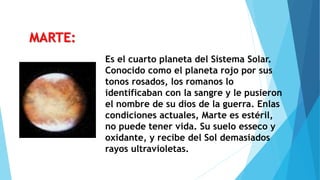 Es el cuarto planeta del Sistema Solar.
Conocido como el planeta rojo por sus
tonos rosados, los romanos lo
identificaban con la sangre y le pusieron
el nombre de su dios de la guerra. Enlas
condiciones actuales, Marte es estéril,
no puede tener vida. Su suelo esseco y
oxidante, y recibe del Sol demasiados
rayos ultravioletas.
MARTE:
 