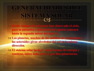 
 Desde siempre las personas han observado el cielo,
  pero la autentica exploración del espacio comenzó
  hasta la segunda mitad del siglo xx.
 Los planetas, muchos de los satélites de los planetas y
  los asteroides giran alrededor del sol en la misma
  dirección.
 El sistema solar incluye varias formas de energía y
  contiene, sobre todo, polvo y gas interplanetarios.
 