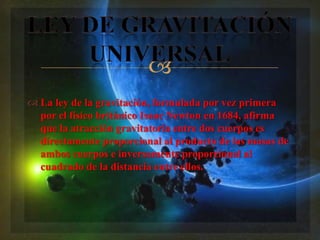 
 La ley de la gravitación, formulada por vez primera
  por el físico británico Isaac Newton en 1684, afirma
  que la atracción gravitatoria entre dos cuerpos es
  directamente proporcional al producto de las masas de
  ambos cuerpos e inversamente proporcional al
  cuadrado de la distancia entre ellos.
 