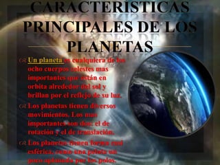 
 Un planeta es cualquiera de los
  ocho cuerpos celestes mas
  importantes que están en
  orbita alrededor del sol y
  brillan por el reflejo de su luz.
 Los planetas tienen diversos
  movimientos. Los mas
  importantes son dos: el de
  rotación y el de translación.
 Los planetas tienen forma casi
  esférica, como una pelota un
  poco aplanada por los polos.
 