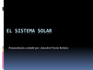 EL SISTEMA SOLAR 
Presentación creada por: Sandra Flores Botello 
 