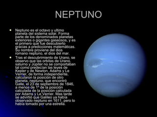NEPTUNO Neptuno es el octavo y ultimo planeta del sistema solar. Forma parte de los denominados planetas exteriores o gigantes gaseosos, y es el primero que fue descubierto gracias a predicciones matemáticas. Su nombre proviene del dios romano neptuno, el dios del mar. Tras el descubrimiento de Urano, se observo que las orbitas de Urano, saturno y Júpiter no se comportaban tal como predecían las leyes de Kepler y de Newton. Adams y Le Verrier, de forma independiente, calcularon la posición de otro planeta, neptuno, que encontró Galle, el 23 de septiembre de 1846, a menos de 1º de la posición calculada de la posición calculada por Adams y Le Verrier. Mas tarde se advirtió que Galileo ya había observado neptuno en 1611, pero lo había tomado por una estrella. 