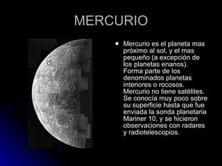 MERCURIO Mercurio es el planeta mas próximo al sol, y el mas pequeño (a excepción de los planetas enanos). Forma parte de los denominados planetas interiores o rocosos. Mercurio no tiene satélites. Se conocía muy poco sobre su superficie hasta que fue enviada la sonda planetaria Mariner 10, y se hicieron observaciones con radares y radiotelescopios. 