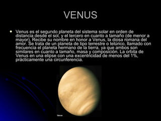 VENUS Venus es el segundo planeta del sistema solar en orden de distancia desde el sol, y el tercero en cuanto a tamaño (de menor a mayor). Recibe su nombre en honor a Venus, la diosa romana del amor. Se trata de un planeta de tipo terrestre o telúrico, llamado con frecuencia el planeta hermano de la tierra, ya que ambos son similares en cuanto a tamaño, masa y composición. La orbita de Venus en una elipse con una excentricidad de menos del 1%, prácticamente una circunferencia. 
