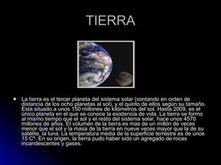 TIERRA La tierra es el tercer planeta del sistema solar (contando en orden de distancia de los ocho planetas al sol), y el quinto de ellos según su tamaño. Esta situado a unos 150 millones de kilómetros del sol. Hasta 2009, es el único planeta en el que se conoce la existencia de vida. La tierra se formo al mismo tiempo que el sol y el resto del sistema solar, hace unos 4570 millones de años. El volumen de la tierra es mas de un millón de veces menor que el sol y la masa de la tierra en nueve veces mayor que la de su satélite, la luna. La temperatura media de la superficie terrestre es de unos 15 Cº. En su origen, la tierra pudo haber sido un agregado de rocas incandescentes y gases. 