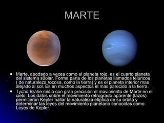 MARTE Marte, apodado a veces como el planeta rojo, es el cuarto planeta del sistema s0olar. Forma parte de los planetas llamados telúricos ( de naturaleza rocosa, como la tierra) y es el planeta interior mas alejado al sol. Es en muchos aspectos el mas parecido a la tierra. Tycho Brahe midió con gran precisión el movimiento de Marte en el cielo. Los datos sobre el movimiento retrogrado aparente (lazos) permitieron Kepler hallar la naturaleza elíptica de su orbita y determinar las leyes del movimiento planetario conocidas como Leyes de Kepler. 