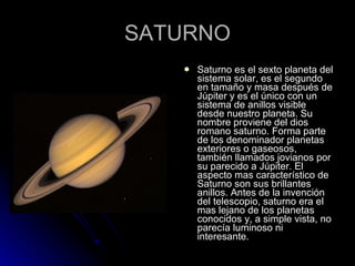 SATURNO Saturno es el sexto planeta del sistema solar, es el segundo en tamaño y masa después de Júpiter y es el único con un sistema de anillos visible desde nuestro planeta. Su nombre proviene del dios romano saturno. Forma parte de los denominador planetas exteriores o gaseosos, también llamados jovianos por su parecido a Júpiter. El aspecto mas característico de Saturno son sus brillantes anillos. Antes de la invención del telescopio, saturno era el mas lejano de los planetas conocidos y, a simple vista, no parecía luminoso ni interesante. 