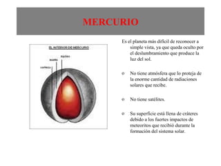 MERCURIO Es el planeta más difícil de reconocer a simple vista, ya que queda oculto por el deslumbramiento que produce la luz del sol. No tiene atmósfera que lo proteja de la enorme cantidad de radiaciones solares que recibe. No tiene satélites. Su superficie está llena de cráteres debido a los fuertes impactos de meteoritos que recibió durante la formación del sistema solar. 