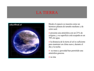 LA TIERRA Desde el espacio se muestra como un hermoso planeta de tamaño mediano y de color azul.  presenta una atmósfera con un 21% de oxígeno, y su superficie está ocupada en un 70% de agua. la distancia de la tierra al sol es suficiente para mantener un clima suave, durante el día y la noche. su masa y gravedad han permitido una atmósfera gaseosa. su ima 