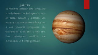 El "gigante gaseoso" está compuesto
principalmente de hidrogeno y helio
en estado líquido y gaseoso. Las
nubes que cubren su atmósfera giran
a una velocidad vertiginosa. Su
temperatura es de 150° C bajo cero.
Sus principales satélites son
Ganimedes, lo, Europa y Calisto.
JÙPITER
 
