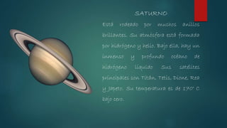 Está rodeado por muchos anillos
brillantes. Su atmósfera está formada
por hidrógeno y helio. Bajo ella, hay un
inmenso y profundo océano de
hidrógeno líquido Sus satélites
principales son Titán, Tetis, Dione, Rea
y Japeto. Su temperatura es de 170° C
bajo cero.
SATURNO
 