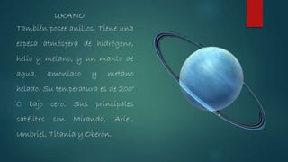También posee anillos. Tiene una
espesa atmósfera de hidrógeno,
helio y metano; y un manto de
agua, amoniaco y metano
helado. Su temperatura es de 200°
C bajo cero. Sus principales
satélites son Miranda, Ariel,
Umbriel, Titania y Oberón.
URANO
 