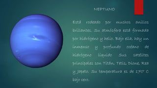 NEPTUNO
Está rodeado por muchos anillos
brillantes. Su atmósfera está formada
por hidrógeno y helio. Bajo ella, hay un
inmenso y profundo océano de
hidrógeno líquido Sus satélites
principales son Titán, Tetis, Dione, Rea
y Japeto. Su temperatura es de 170° C
bajo cero.
 