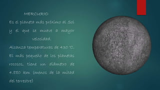 Es el planeta más próximo al Sol
y el que se mueve a mayor
velocidad.
Alcanza temperaturas de 430 °C.
El más pequeño de los planetas
rocosos, tiene un diámetro de
4.880 km (menos de la mitad
del terrestre)
MERCURIO
 