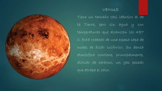 Tiene un tamaño casi idéntico al de
la Tierra, pero sin agua y con
temperaturas que alcanzan los 480°
C. Está rodeado de una espesa capa de
nubes de ácido sulfúrico. Su densa
atmósfera contiene, principalmente,
dióxido de carbono, un gas pesado
que atrapa el calor.
VENUS
 