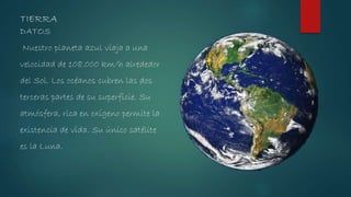 DATOS
Nuestro planeta azul viaja a una
velocidad de 108.000 km/h alrededor
del Sol. Los océanos cubren las dos
terceras partes de su superficie. Su
atmósfera, rica en oxígeno permite la
existencia de vida. Su único satélite
es la Luna.
TIERRA
 