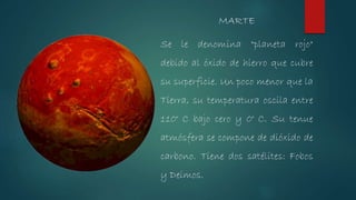 Se le denomina "planeta rojo"
debido al óxido de hierro que cubre
su superficie. Un poco menor que la
Tierra, su temperatura oscila entre
110° C bajo cero y 0° C. Su tenue
atmósfera se compone de dióxido de
carbono. Tiene dos satélites: Fobos
y Deimos.
MARTE
 