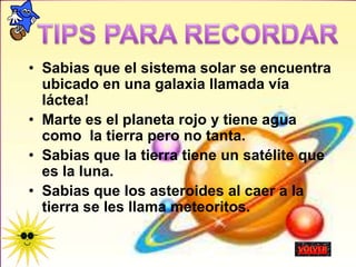 • Sabias que el sistema solar se encuentra
ubicado en una galaxia llamada vía
láctea!
• Marte es el planeta rojo y tiene agua
como la tierra pero no tanta.
• Sabias que la tierra tiene un satélite que
es la luna.
• Sabias que los asteroides al caer a la
tierra se les llama meteoritos.
 