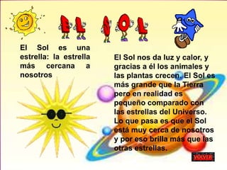 El Sol es una
estrella: la estrella
más cercana a
nosotros
El Sol nos da luz y calor, y
gracias a él los animales y
las plantas crecen. El Sol es
más grande que la Tierra
pero en realidad es
pequeño comparado con
las estrellas del Universo.
Lo que pasa es que el Sol
está muy cerca de nosotros
y por eso brilla más que las
otras estrellas.
 