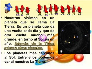 • Nosotros vivimos en un
planeta que se llama La
Tierra. Es un planeta que da
una vuelta cada día y que da
otra vuelta mucho más
grande, en torno al Sol en un
año.
• Los planetas más cercanos
al Sol. Entre ellos podemos
ver al nuestro: La Tierra.
 