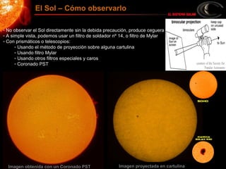 - No observar el Sol directamente sin la debida precaución, produce ceguera
- A simple vista, podemos usar un filtro de soldador nº 14, o filtro de Mylar
- Con prismáticos o telescopios:
- Usando el método de proyección sobre alguna cartulina
- Usando filtro Mylar
- Usando otros filtros especiales y caros
- Coronado PST
El Sol – Cómo observarlo
Imagen obtenida con un Coronado PST Imagen proyectada en cartulina
 