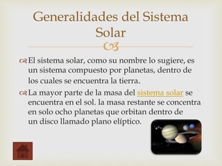 
El sistema solar, como su nombre lo sugiere, es
un sistema compuesto por planetas, dentro de
los cuales se encuentra la tierra.
La mayor parte de la masa del sistema solar se
encuentra en el sol. la masa restante se concentra
en solo ocho planetas que orbitan dentro de
un disco llamado plano elíptico.
Generalidades del Sistema
Solar
 