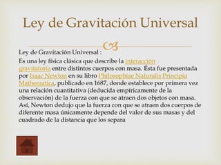 Ley de Gravitación Universal :
Es una ley física clásica que describe la interacción
gravitatoria entre distintos cuerpos con masa. Ésta fue presentada
por Isaac Newton en su libro Philosophiae Naturalis Principia
Mathematica, publicado en 1687, donde establece por primera vez
una relación cuantitativa (deducida empíricamente de la
observación) de la fuerza con que se atraen dos objetos con masa.
Así, Newton dedujo que la fuerza con que se atraen dos cuerpos de
diferente masa únicamente depende del valor de sus masas y del
cuadrado de la distancia que los separa
Ley de Gravitación Universal
 