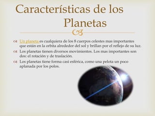
 Un planeta es cualquiera de los 8 cuerpos celestes mas importantes
que están en la orbita alrededor del sol y brillan por el reflejo de su luz.
 Los planetas tienen diversos movimientos. Los mas importantes son
dos: el rotación y de traslación.
 Los planetas tiene forma casi esférica, como una pelota un poco
aplanada por los polos.
Características de los
Planetas
 