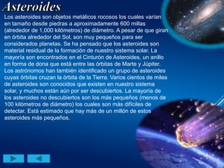 Los asteroides son objetos metálicos rocosos los cuales varían
en tamaño desde piedras a aproximadamente 600 millas
(alrededor de 1,000 kilómetros) de diámetro. A pesar de que giran
en órbita alrededor del Sol, son muy pequeños para ser
considerados planetas. Se ha pensado que los asteroides son
material residual de la formación de nuestro sistema solar. La
mayoría son encontrados en el Cinturón de Asteroides, un anillo
en forma de dona que está entre las órbitas de Marte y Júpiter.
Los astrónomos han también identificado un grupo de asteroides
cuyas órbitas cruzan la órbita de la Tierra. Varios cientos de miles
de asteroides son conocidos que existen en nuestro sistema
solar, y muchos están aún por ser descubiertos. La mayoría de
los asteroides no descubiertos son los más pequeños (menos de
100 kilómetros de diámetro) los cuales son más difíciles de
detectar. Está estimado que hay más de un millón de estos
asteroides más pequeños.
 