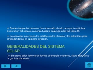 GENERALIDADES DEL SISTEMA
SOLAR
 Desde siempre las personas han observado el cielo, aunque la auténtica
Exploración del espacio comenzó hasta la segunda mitad del Siglo XX.
 Los planetas, muchos de los satélites de los planetas y los asteroides giran
alrededor del sol en la misma dirección.
 El sistema solar tiene varias formas de energía y contiene, sobre todo, polvo
Y gas interplanetario.
 