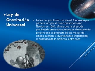 Ley de
Gravitación
Universal
 La ley de gravitación universal, formulada por
primera vez por el físico británico Isaac
Newton en 1684, afirma que la atracción
gravitatoria entre dos cuerpos es directamente
proporcional al producto de las masas de
ambos cuerpos e inversamente proporcional
al cuadrado de la distancia entre ellos.
 