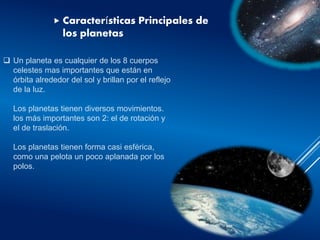  Un planeta es cualquier de los 8 cuerpos
celestes mas importantes que están en
órbita alrededor del sol y brillan por el reflejo
de la luz.
Los planetas tienen diversos movimientos.
los más importantes son 2: el de rotación y
el de traslación.
Los planetas tienen forma casi esférica,
como una pelota un poco aplanada por los
polos.
 Características Principales de
los planetas
 