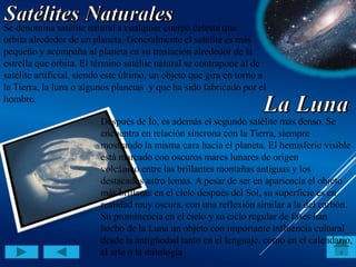 Se denomina satélite natural a cualquier cuerpo celeste que
orbita alrededor de un planeta. Generalmente el satélite es más
pequeño y acompaña al planeta en su traslación alrededor de la
estrella que orbita. El término satélite natural se contrapone al de
satélite artificial, siendo este último, un objeto que gira en torno a
la Tierra, la luna o algunos planetas y que ha sido fabricado por el
hombre.
Después de Ío, es además el segundo satélite más denso. Se
encuentra en relación síncrona con la Tierra, siempre
mostrando la misma cara hacia el planeta. El hemisferio visible
está marcado con oscuros mares lunares de origen
volcánico entre las brillantes montañas antiguas y los
destacados astro lemas. A pesar de ser en apariencia el objeto
más brillante en el cielo después del Sol, su superficie es en
realidad muy oscura, con una reflexión similar a la del carbón.
Su prominencia en el cielo y su ciclo regular de fases han
hecho de la Luna un objeto con importante influencia cultural
desde la antigüedad tanto en el lenguaje, como en el calendario,
el arte o la mitología.
 